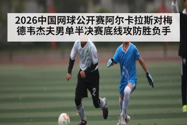 2026中国网球公开赛阿尔卡拉斯对梅德韦杰夫男单半决赛底线攻防胜负手