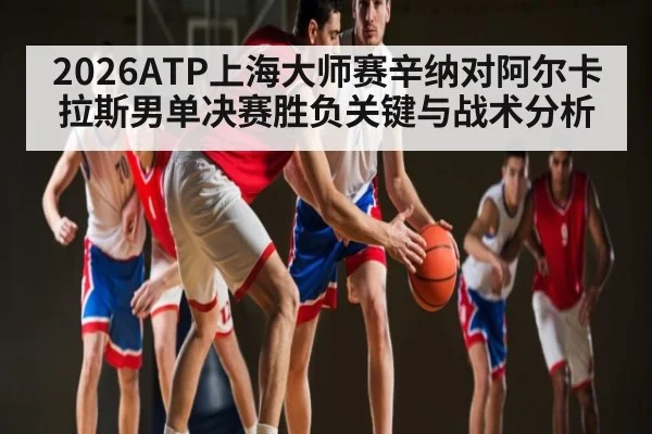 2026ATP上海大师赛辛纳对阿尔卡拉斯男单决赛胜负关键与战术分析