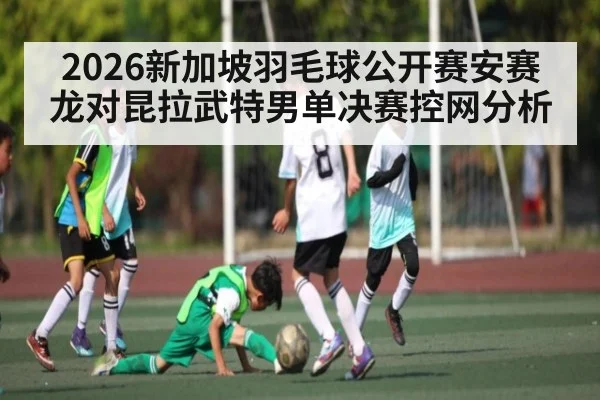 2026新加坡羽毛球公开赛安赛龙对昆拉武特男单决赛控网分析